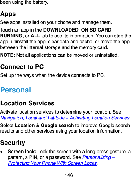  146 been using the battery. Apps See apps installed on your phone and manage them. Touch an app in the DOWNLOADED, ON SD CARD, RUNNING, or ALL tab to see its information. You can stop the app, uninstall the app, clear data and cache, or move the app between the internal storage and the memory card. NOTE: Not all applications can be moved or uninstalled. Connect to PC Set up the ways when the device connects to PC. Personal Location Services Activate location services to determine your location. See Navigation, Local and Latitude – Activating Location Services.. Select Location &amp; Google search to improve Google search results and other services using your location information. Security  Screen lock: Lock the screen with a long press gesture, a pattern, a PIN, or a password. See Personalizing – Protecting Your Phone With Screen Locks. 