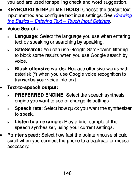  148 you add are used for spelling check and word suggestion.  KEYBOARD &amp; INPUT METHODS: Choose the default text input method and configure text input settings. See Knowing the Basics – Entering Text – Touch Input Settings.  Voice Search:  Language: Select the language you use when entering text by speaking or searching by speaking.  SafeSearch: You can use Google SafeSearch filtering to block some results when you use Google search by voice.  Block offensive words: Replace offensive words with asterisk (*) when you use Google voice recognition to transcribe your voice into text.  Text-to-speech output:    PREFERRED ENGINE: Select the speech synthesis engine you want to use or change its settings.  Speech rate: Select how quick you want the synthesizer to speak.  Listen to an example: Play a brief sample of the speech synthesizer, using your current settings.  Pointer speed: Select how fast the pointer/mouse should scroll when you connect the phone to a trackpad or mouse accessory. 