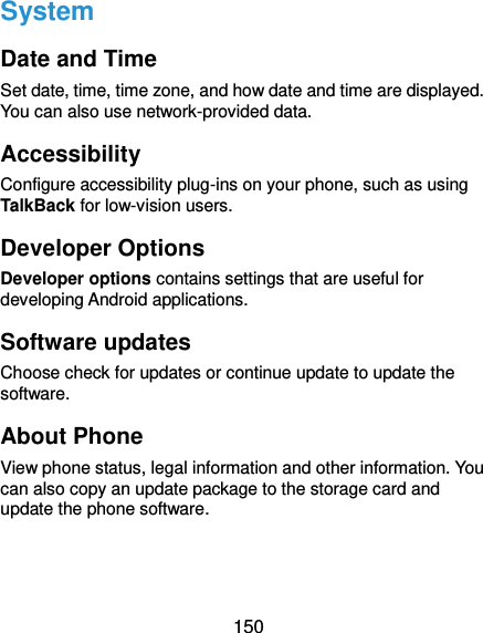  150 System Date and Time Set date, time, time zone, and how date and time are displayed. You can also use network-provided data. Accessibility Configure accessibility plug-ins on your phone, such as using TalkBack for low-vision users. Developer Options Developer options contains settings that are useful for developing Android applications. Software updates Choose check for updates or continue update to update the software. About Phone View phone status, legal information and other information. You can also copy an update package to the storage card and update the phone software.  