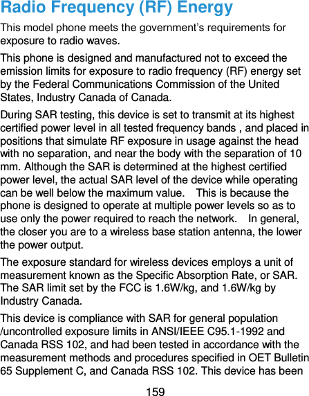  159 Radio Frequency (RF) Energy This model phone meets the government’s requirements for exposure to radio waves. This phone is designed and manufactured not to exceed the emission limits for exposure to radio frequency (RF) energy set by the Federal Communications Commission of the United States, Industry Canada of Canada.   During SAR testing, this device is set to transmit at its highest certified power level in all tested frequency bands , and placed in positions that simulate RF exposure in usage against the head with no separation, and near the body with the separation of 10 mm. Although the SAR is determined at the highest certified power level, the actual SAR level of the device while operating can be well below the maximum value.    This is because the phone is designed to operate at multiple power levels so as to use only the power required to reach the network.    In general, the closer you are to a wireless base station antenna, the lower the power output. The exposure standard for wireless devices employs a unit of measurement known as the Specific Absorption Rate, or SAR.   The SAR limit set by the FCC is 1.6W/kg, and 1.6W/kg by Industry Canada.     This device is compliance with SAR for general population /uncontrolled exposure limits in ANSI/IEEE C95.1-1992 and Canada RSS 102, and had been tested in accordance with the measurement methods and procedures specified in OET Bulletin 65 Supplement C, and Canada RSS 102. This device has been 