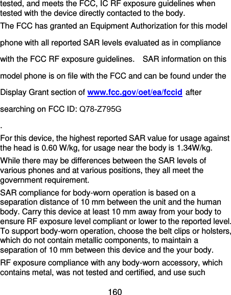  160 tested, and meets the FCC, IC RF exposure guidelines when tested with the device directly contacted to the body.   The FCC has granted an Equipment Authorization for this model phone with all reported SAR levels evaluated as in compliance with the FCC RF exposure guidelines.    SAR information on this model phone is on file with the FCC and can be found under the Display Grant section of www.fcc.gov/oet/ea/fccid after searching on FCC ID: Q78-Z795G . For this device, the highest reported SAR value for usage against the head is 0.60 W/kg, for usage near the body is 1.34W/kg. While there may be differences between the SAR levels of various phones and at various positions, they all meet the government requirement. SAR compliance for body-worn operation is based on a separation distance of 10 mm between the unit and the human body. Carry this device at least 10 mm away from your body to ensure RF exposure level compliant or lower to the reported level. To support body-worn operation, choose the belt clips or holsters, which do not contain metallic components, to maintain a separation of 10 mm between this device and the your body.   RF exposure compliance with any body-worn accessory, which contains metal, was not tested and certified, and use such 