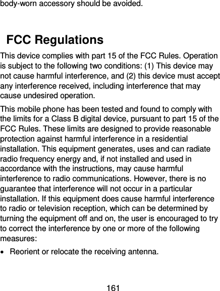  161 body-worn accessory should be avoided.    FCC Regulations This device complies with part 15 of the FCC Rules. Operation is subject to the following two conditions: (1) This device may not cause harmful interference, and (2) this device must accept any interference received, including interference that may cause undesired operation. This mobile phone has been tested and found to comply with the limits for a Class B digital device, pursuant to part 15 of the FCC Rules. These limits are designed to provide reasonable protection against harmful interference in a residential installation. This equipment generates, uses and can radiate radio frequency energy and, if not installed and used in accordance with the instructions, may cause harmful interference to radio communications. However, there is no guarantee that interference will not occur in a particular installation. If this equipment does cause harmful interference to radio or television reception, which can be determined by turning the equipment off and on, the user is encouraged to try to correct the interference by one or more of the following measures:   Reorient or relocate the receiving antenna. 