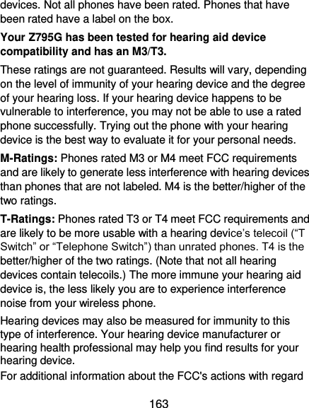  163 devices. Not all phones have been rated. Phones that have been rated have a label on the box.   Your Z795G has been tested for hearing aid device compatibility and has an M3/T3. These ratings are not guaranteed. Results will vary, depending on the level of immunity of your hearing device and the degree of your hearing loss. If your hearing device happens to be vulnerable to interference, you may not be able to use a rated phone successfully. Trying out the phone with your hearing device is the best way to evaluate it for your personal needs. M-Ratings: Phones rated M3 or M4 meet FCC requirements and are likely to generate less interference with hearing devices than phones that are not labeled. M4 is the better/higher of the two ratings. T-Ratings: Phones rated T3 or T4 meet FCC requirements and are likely to be more usable with a hearing device’s telecoil (“T Switch” or “Telephone Switch”) than unrated phones. T4 is the better/higher of the two ratings. (Note that not all hearing devices contain telecoils.) The more immune your hearing aid device is, the less likely you are to experience interference noise from your wireless phone.   Hearing devices may also be measured for immunity to this type of interference. Your hearing device manufacturer or hearing health professional may help you find results for your hearing device.   For additional information about the FCC&apos;s actions with regard 