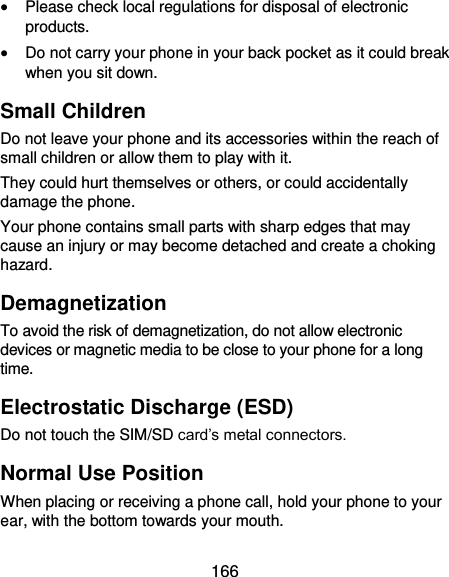  166  Please check local regulations for disposal of electronic products.  Do not carry your phone in your back pocket as it could break when you sit down. Small Children Do not leave your phone and its accessories within the reach of small children or allow them to play with it. They could hurt themselves or others, or could accidentally damage the phone. Your phone contains small parts with sharp edges that may cause an injury or may become detached and create a choking hazard. Demagnetization To avoid the risk of demagnetization, do not allow electronic devices or magnetic media to be close to your phone for a long time. Electrostatic Discharge (ESD) Do not touch the SIM/SD card’s metal connectors. Normal Use Position When placing or receiving a phone call, hold your phone to your ear, with the bottom towards your mouth. 