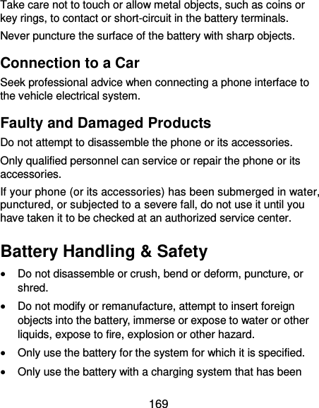  169 Take care not to touch or allow metal objects, such as coins or key rings, to contact or short-circuit in the battery terminals. Never puncture the surface of the battery with sharp objects. Connection to a Car Seek professional advice when connecting a phone interface to the vehicle electrical system. Faulty and Damaged Products Do not attempt to disassemble the phone or its accessories. Only qualified personnel can service or repair the phone or its accessories. If your phone (or its accessories) has been submerged in water, punctured, or subjected to a severe fall, do not use it until you have taken it to be checked at an authorized service center. Battery Handling &amp; Safety  Do not disassemble or crush, bend or deform, puncture, or shred.  Do not modify or remanufacture, attempt to insert foreign objects into the battery, immerse or expose to water or other liquids, expose to fire, explosion or other hazard.  Only use the battery for the system for which it is specified.  Only use the battery with a charging system that has been 