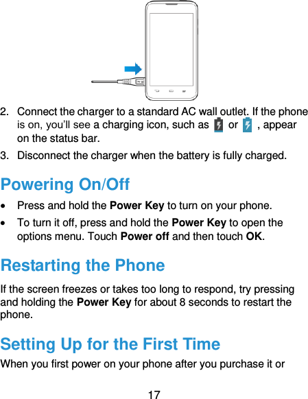  17  2.  Connect the charger to a standard AC wall outlet. If the phone is on, you’ll see a charging icon, such as    or    , appear on the status bar. 3.  Disconnect the charger when the battery is fully charged. Powering On/Off  Press and hold the Power Key to turn on your phone.  To turn it off, press and hold the Power Key to open the options menu. Touch Power off and then touch OK. Restarting the Phone If the screen freezes or takes too long to respond, try pressing and holding the Power Key for about 8 seconds to restart the phone. Setting Up for the First Time When you first power on your phone after you purchase it or 