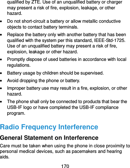  170 qualified by ZTE. Use of an unqualified battery or charger may present a risk of fire, explosion, leakage, or other hazard.  Do not short-circuit a battery or allow metallic conductive objects to contact battery terminals.  Replace the battery only with another battery that has been qualified with the system per this standard, IEEE-Std-1725. Use of an unqualified battery may present a risk of fire, explosion, leakage or other hazard.  Promptly dispose of used batteries in accordance with local regulations.  Battery usage by children should be supervised.  Avoid dropping the phone or battery.  Improper battery use may result in a fire, explosion, or other hazard.  The phone shall only be connected to products that bear the USB-IF logo or have completed the USB-IF compliance program. Radio Frequency Interference General Statement on Interference Care must be taken when using the phone in close proximity to personal medical devices, such as pacemakers and hearing aids. 