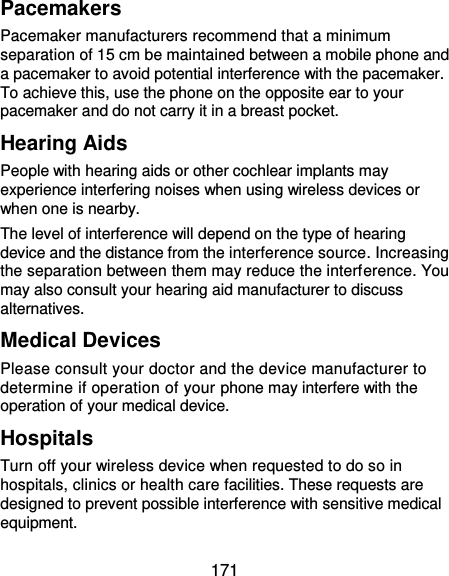  171 Pacemakers Pacemaker manufacturers recommend that a minimum separation of 15 cm be maintained between a mobile phone and a pacemaker to avoid potential interference with the pacemaker. To achieve this, use the phone on the opposite ear to your pacemaker and do not carry it in a breast pocket. Hearing Aids People with hearing aids or other cochlear implants may experience interfering noises when using wireless devices or when one is nearby. The level of interference will depend on the type of hearing device and the distance from the interference source. Increasing the separation between them may reduce the interference. You may also consult your hearing aid manufacturer to discuss alternatives. Medical Devices Please consult your doctor and the device manufacturer to determine if operation of your phone may interfere with the operation of your medical device. Hospitals Turn off your wireless device when requested to do so in hospitals, clinics or health care facilities. These requests are designed to prevent possible interference with sensitive medical equipment. 