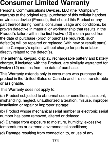 174 Consumer Limited Warranty Personal Communications Devices, LLC (the &quot;Company&quot;) warrants to the original retail purchaser of this cellular handset or wireless device (Product), that should this Product or any part thereof during normal consumer usage and conditions, be proven defective in material or workmanship that results in the Product&apos;s failure within the first twelve (12) month period from the date of purchase (proof of purchase required), such defect(s) will be repaired or replaced (with new or rebuilt parts) at the Company’s option, without charge for parts or labor directly related to the defect(s). The antenna, keypad, display, rechargeable battery and battery charger, if included with the Product, are similarly warranted for twelve (12) months from the date of purchase. This Warranty extends only to consumers who purchase the product in the United States or Canada and it is not transferable or assignable. This Warranty does not apply to: (a) Product subjected to abnormal use or conditions, accident, mishandling, neglect, unauthorized alteration, misuse, improper installation or repair or improper storage; (b) Product whose mechanical serial number or electronic serial number has been removed, altered or defaced; (c) Damage from exposure to moisture, humidity, excessive temperatures or extreme environmental conditions; (d) Damage resulting from connection to, or use of any 