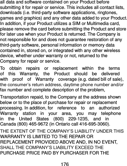  176 all data and software contained on your Product before submitting it for repair or service. This includes all contact lists, downloads (i.e. third-party software applications, ringtones, games and graphics) and any other data added to your Product. In addition, if your Product utilizes a SIM or Multimedia card, please remove the card before submitting the Product and store for later use when your Product is returned. The Company is not responsible for and does not guarantee restoration of any third-party software, personal information or memory data contained in, stored on, or integrated with any other wireless device, whether under warranty or not, returned to the Company for repair or service. To    obtain    repairs    or    replacement    within    the    terms   of    this    Warranty,    the    Product    should    be    delivered   with    proof    of    Warranty    coverage (e.g. dated bill of sale), the consumer’s return address, daytime phone number and/or fax number and complete description of the problem,   Transportation repaid, to the Company at the address shown below or to the place of purchase for repair or replacement processing. In addition, for    reference    to    an    authorized   Warranty    station    in    your    area,    you    may    telephone   in    the    United    States    (800)    229-1235,    and    in   Canada (800) 465-9672 (in Ontario call 416-695-3060). THE EXTENT OF THE COMPANY’S LIABILITY UNDER THIS WARRANTY IS LIMITED TO THE REPAIR OR REPLACEMENT PROVIDED ABOVE AND, IN NO EVENT, SHALL THE COMPANY’S LIABILITY EXCEED THE PURCHASE PRICE PAID BY PURCHASER FOR THE 