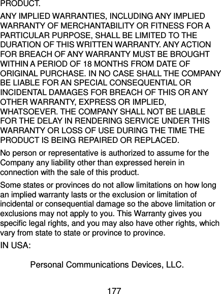  177 PRODUCT. ANY IMPLIED WARRANTIES, INCLUDING ANY IMPLIED WARRANTY OF MERCHANTABILITY OR FITNESS FOR A PARTICULAR PURPOSE, SHALL BE LIMITED TO THE DURATION OF THIS WRITTEN WARRANTY. ANY ACTION FOR BREACH OF ANY WARRANTY MUST BE BROUGHT WITHIN A PERIOD OF 18 MONTHS FROM DATE OF ORIGINAL PURCHASE. IN NO CASE SHALL THE COMPANY BE LIABLE FOR AN SPECIAL CONSEQUENTIAL OR INCIDENTAL DAMAGES FOR BREACH OF THIS OR ANY OTHER WARRANTY, EXPRESS OR IMPLIED, WHATSOEVER. THE COMPANY SHALL NOT BE LIABLE FOR THE DELAY IN RENDERING SERVICE UNDER THIS WARRANTY OR LOSS OF USE DURING THE TIME THE PRODUCT IS BEING REPAIRED OR REPLACED. No person or representative is authorized to assume for the Company any liability other than expressed herein in connection with the sale of this product. Some states or provinces do not allow limitations on how long an implied warranty lasts or the exclusion or limitation of incidental or consequential damage so the above limitation or exclusions may not apply to you. This Warranty gives you specific legal rights, and you may also have other rights, which vary from state to state or province to province. IN USA:     Personal Communications Devices, LLC. 