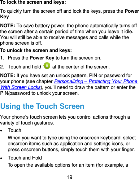  19 To lock the screen and keys: To quickly turn the screen off and lock the keys, press the Power Key. NOTE: To save battery power, the phone automatically turns off the screen after a certain period of time when you leave it idle. You will still be able to receive messages and calls while the phone screen is off. To unlock the screen and keys: 1.  Press the Power Key to turn the screen on. 2.  Touch and hold    at the center of the screen. NOTE: If you have set an unlock pattern, PIN or password for your phone (see chapter Personalizing – Protecting Your Phone With Screen Locks), you’ll need to draw the pattern or enter the PIN/password to unlock your screen. Using the Touch Screen Your phone’s touch screen lets you control actions through a variety of touch gestures.  Touch When you want to type using the onscreen keyboard, select onscreen items such as application and settings icons, or press onscreen buttons, simply touch them with your finger.  Touch and Hold To open the available options for an item (for example, a 