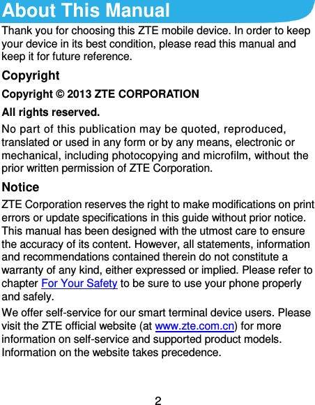  2 About This Manual Thank you for choosing this ZTE mobile device. In order to keep your device in its best condition, please read this manual and keep it for future reference. Copyright Copyright ©  2013 ZTE CORPORATION All rights reserved. No part of this publication may be quoted, reproduced, translated or used in any form or by any means, electronic or mechanical, including photocopying and microfilm, without the prior written permission of ZTE Corporation. Notice ZTE Corporation reserves the right to make modifications on print errors or update specifications in this guide without prior notice. This manual has been designed with the utmost care to ensure the accuracy of its content. However, all statements, information and recommendations contained therein do not constitute a warranty of any kind, either expressed or implied. Please refer to chapter For Your Safety to be sure to use your phone properly and safely. We offer self-service for our smart terminal device users. Please visit the ZTE official website (at www.zte.com.cn) for more information on self-service and supported product models. Information on the website takes precedence.  