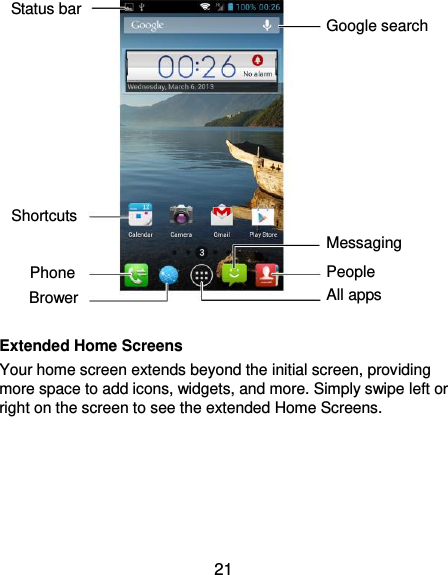  21                               Extended Home Screens Your home screen extends beyond the initial screen, providing more space to add icons, widgets, and more. Simply swipe left or right on the screen to see the extended Home Screens.  Status bar Phone Brower Google search Messaging People All apps Shortcuts 