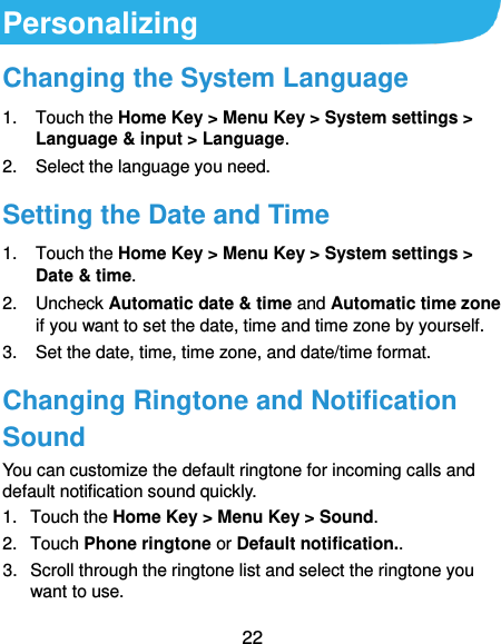  22 Personalizing Changing the System Language 1.  Touch the Home Key &gt; Menu Key &gt; System settings &gt; Language &amp; input &gt; Language. 2.  Select the language you need. Setting the Date and Time 1.  Touch the Home Key &gt; Menu Key &gt; System settings &gt; Date &amp; time. 2.  Uncheck Automatic date &amp; time and Automatic time zone if you want to set the date, time and time zone by yourself. 3. Set the date, time, time zone, and date/time format. Changing Ringtone and Notification Sound You can customize the default ringtone for incoming calls and default notification sound quickly. 1.  Touch the Home Key &gt; Menu Key &gt; Sound. 2.  Touch Phone ringtone or Default notification.. 3.  Scroll through the ringtone list and select the ringtone you want to use. 