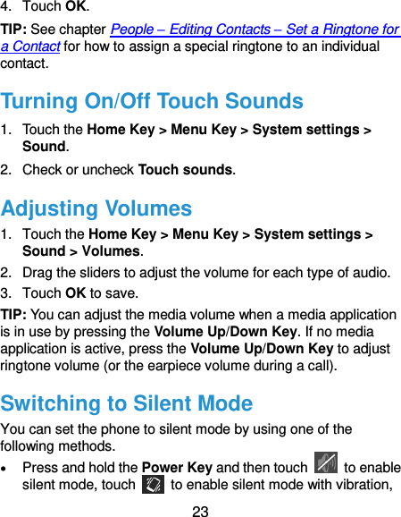 23 4.  Touch OK. TIP: See chapter People – Editing Contacts – Set a Ringtone for a Contact for how to assign a special ringtone to an individual contact. Turning On/Off Touch Sounds 1.  Touch the Home Key &gt; Menu Key &gt; System settings &gt; Sound. 2.  Check or uncheck Touch sounds.   Adjusting Volumes 1.  Touch the Home Key &gt; Menu Key &gt; System settings &gt; Sound &gt; Volumes. 2.  Drag the sliders to adjust the volume for each type of audio.   3.  Touch OK to save. TIP: You can adjust the media volume when a media application is in use by pressing the Volume Up/Down Key. If no media application is active, press the Volume Up/Down Key to adjust ringtone volume (or the earpiece volume during a call).   Switching to Silent Mode You can set the phone to silent mode by using one of the following methods.  Press and hold the Power Key and then touch    to enable silent mode, touch    to enable silent mode with vibration, 