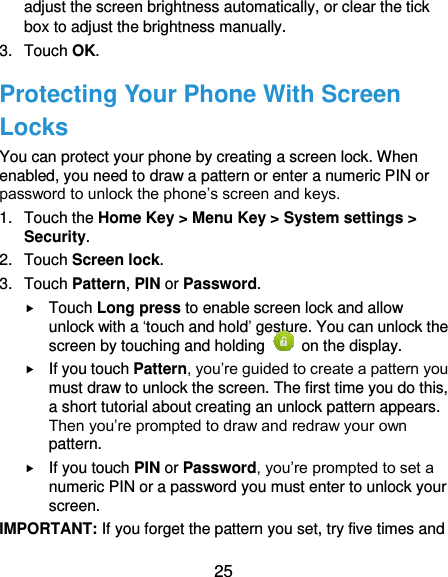  25 adjust the screen brightness automatically, or clear the tick box to adjust the brightness manually. 3.  Touch OK. Protecting Your Phone With Screen Locks You can protect your phone by creating a screen lock. When enabled, you need to draw a pattern or enter a numeric PIN or password to unlock the phone’s screen and keys. 1.  Touch the Home Key &gt; Menu Key &gt; System settings &gt; Security. 2.  Touch Screen lock. 3.  Touch Pattern, PIN or Password.  Touch Long press to enable screen lock and allow unlock with a ‘touch and hold’ gesture. You can unlock the screen by touching and holding    on the display.  If you touch Pattern, you’re guided to create a pattern you must draw to unlock the screen. The first time you do this, a short tutorial about creating an unlock pattern appears. Then you’re prompted to draw and redraw your own pattern.  If you touch PIN or Password, you’re prompted to set a numeric PIN or a password you must enter to unlock your screen.   IMPORTANT: If you forget the pattern you set, try five times and 