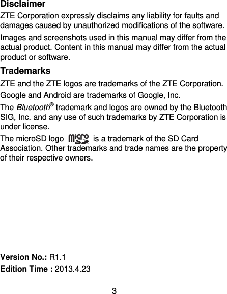  3 Disclaimer ZTE Corporation expressly disclaims any liability for faults and damages caused by unauthorized modifications of the software. Images and screenshots used in this manual may differ from the actual product. Content in this manual may differ from the actual product or software. Trademarks ZTE and the ZTE logos are trademarks of the ZTE Corporation.   Google and Android are trademarks of Google, Inc.   The Bluetooth® trademark and logos are owned by the Bluetooth SIG, Inc. and any use of such trademarks by ZTE Corporation is under license.   The microSD logo    is a trademark of the SD Card Association. Other trademarks and trade names are the property of their respective owners.        Version No.: R1.1 Edition Time : 2013.4.23 