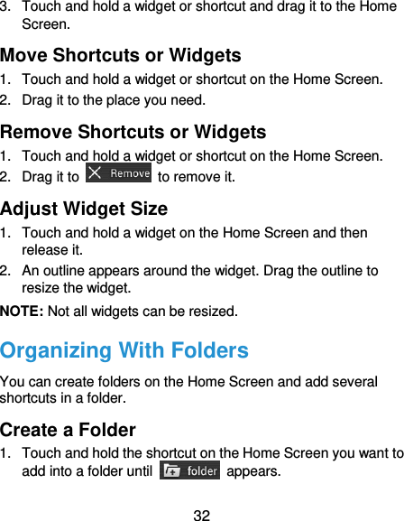  32 3.  Touch and hold a widget or shortcut and drag it to the Home Screen. Move Shortcuts or Widgets 1.  Touch and hold a widget or shortcut on the Home Screen. 2.  Drag it to the place you need. Remove Shortcuts or Widgets 1.  Touch and hold a widget or shortcut on the Home Screen. 2.  Drag it to    to remove it. Adjust Widget Size 1.  Touch and hold a widget on the Home Screen and then release it. 2.  An outline appears around the widget. Drag the outline to resize the widget. NOTE: Not all widgets can be resized. Organizing With Folders You can create folders on the Home Screen and add several shortcuts in a folder. Create a Folder 1.  Touch and hold the shortcut on the Home Screen you want to add into a folder until    appears. 