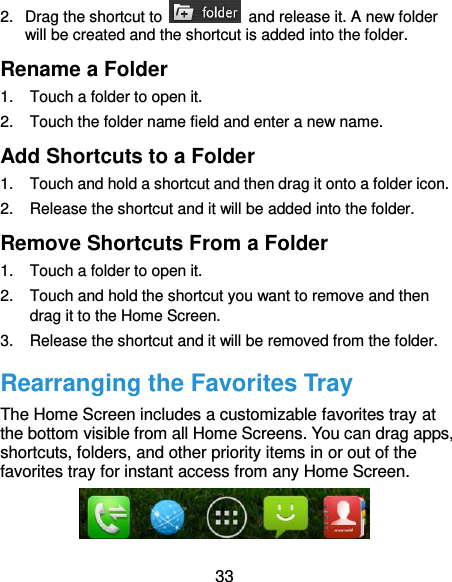 33 2.  Drag the shortcut to    and release it. A new folder will be created and the shortcut is added into the folder. Rename a Folder 1.  Touch a folder to open it. 2.  Touch the folder name field and enter a new name. Add Shortcuts to a Folder 1.  Touch and hold a shortcut and then drag it onto a folder icon. 2.  Release the shortcut and it will be added into the folder. Remove Shortcuts From a Folder 1.  Touch a folder to open it. 2.  Touch and hold the shortcut you want to remove and then drag it to the Home Screen. 3.  Release the shortcut and it will be removed from the folder. Rearranging the Favorites Tray The Home Screen includes a customizable favorites tray at the bottom visible from all Home Screens. You can drag apps, shortcuts, folders, and other priority items in or out of the favorites tray for instant access from any Home Screen.  
