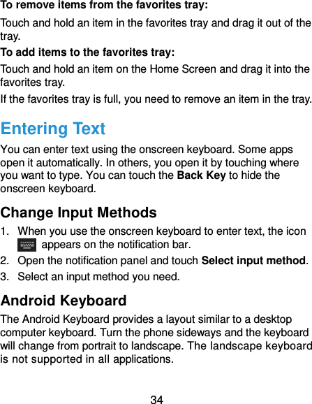  34 To remove items from the favorites tray: Touch and hold an item in the favorites tray and drag it out of the tray. To add items to the favorites tray: Touch and hold an item on the Home Screen and drag it into the favorites tray.   If the favorites tray is full, you need to remove an item in the tray. Entering Text You can enter text using the onscreen keyboard. Some apps open it automatically. In others, you open it by touching where you want to type. You can touch the Back Key to hide the onscreen keyboard. Change Input Methods 1.  When you use the onscreen keyboard to enter text, the icon   appears on the notification bar. 2.  Open the notification panel and touch Select input method. 3.  Select an input method you need. Android Keyboard The Android Keyboard provides a layout similar to a desktop computer keyboard. Turn the phone sideways and the keyboard will change from portrait to landscape. The landscape keyboard is not supported in all applications. 