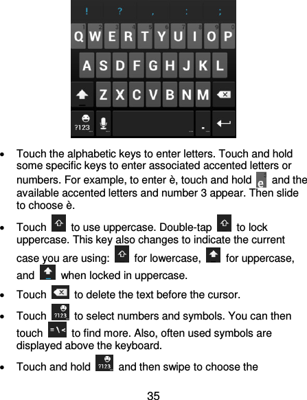 35    Touch the alphabetic keys to enter letters. Touch and hold some specific keys to enter associated accented letters or numbers. For example, to enter è, touch and hold    and the available accented letters and number 3 appear. Then slide to choose è.   Touch    to use uppercase. Double-tap    to lock uppercase. This key also changes to indicate the current case you are using:    for lowercase,    for uppercase, and    when locked in uppercase.   Touch    to delete the text before the cursor.   Touch    to select numbers and symbols. You can then touch    to find more. Also, often used symbols are displayed above the keyboard.     Touch and hold    and then swipe to choose the 
