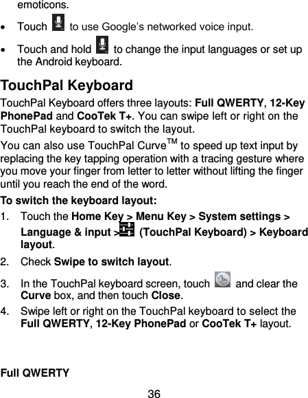  36 emoticons.   Touch    to use Google’s networked voice input.   Touch and hold    to change the input languages or set up the Android keyboard. TouchPal Keyboard TouchPal Keyboard offers three layouts: Full QWERTY, 12-Key PhonePad and CooTek T+. You can swipe left or right on the TouchPal keyboard to switch the layout.   You can also use TouchPal CurveTM to speed up text input by replacing the key tapping operation with a tracing gesture where you move your finger from letter to letter without lifting the finger until you reach the end of the word. To switch the keyboard layout: 1.  Touch the Home Key &gt; Menu Key &gt; System settings &gt; Language &amp; input &gt;   (TouchPal Keyboard) &gt; Keyboard layout. 2.  Check Swipe to switch layout. 3.  In the TouchPal keyboard screen, touch    and clear the Curve box, and then touch Close. 4.  Swipe left or right on the TouchPal keyboard to select the Full QWERTY, 12-Key PhonePad or CooTek T+ layout.   Full QWERTY 