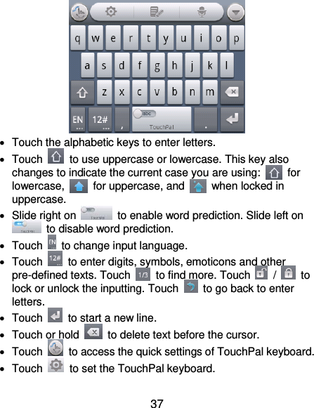  37    Touch the alphabetic keys to enter letters.   Touch    to use uppercase or lowercase. This key also changes to indicate the current case you are using:    for lowercase,    for uppercase, and    when locked in uppercase.   Slide right on    to enable word prediction. Slide left on   to disable word prediction.   Touch    to change input language.   Touch    to enter digits, symbols, emoticons and other pre-defined texts. Touch    to find more. Touch    /    to lock or unlock the inputting. Touch    to go back to enter letters.   Touch    to start a new line.   Touch or hold    to delete text before the cursor.   Touch    to access the quick settings of TouchPal keyboard.   Touch    to set the TouchPal keyboard. 