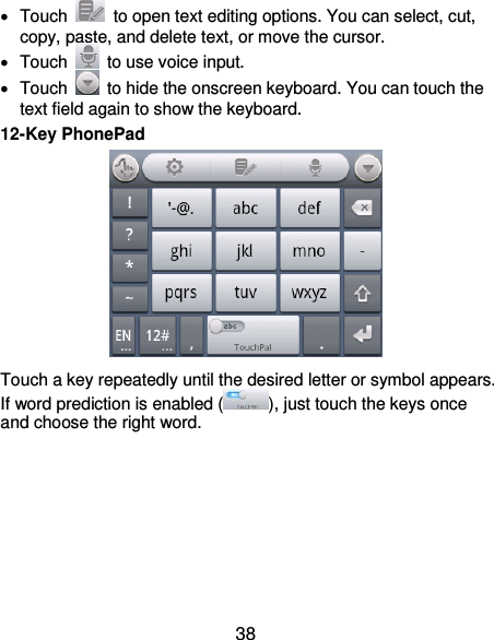  38   Touch    to open text editing options. You can select, cut, copy, paste, and delete text, or move the cursor.   Touch    to use voice input.   Touch    to hide the onscreen keyboard. You can touch the text field again to show the keyboard. 12-Key PhonePad  Touch a key repeatedly until the desired letter or symbol appears. If word prediction is enabled ( ), just touch the keys once and choose the right word.       