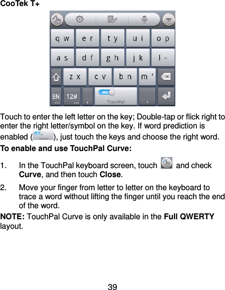  39 CooTek T+  Touch to enter the left letter on the key; Double-tap or flick right to enter the right letter/symbol on the key. If word prediction is enabled ( ), just touch the keys and choose the right word. To enable and use TouchPal Curve: 1.  In the TouchPal keyboard screen, touch    and check Curve, and then touch Close. 2.  Move your finger from letter to letter on the keyboard to trace a word without lifting the finger until you reach the end of the word. NOTE: TouchPal Curve is only available in the Full QWERTY layout. 