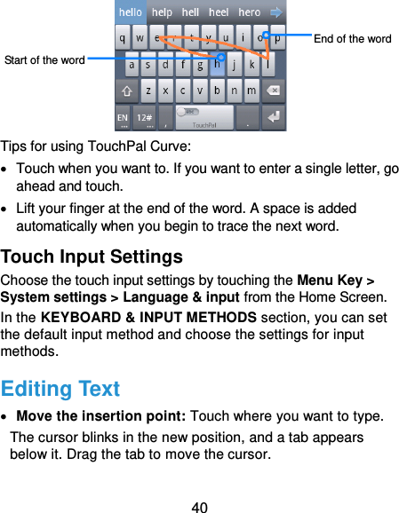 40  Tips for using TouchPal Curve:   Touch when you want to. If you want to enter a single letter, go ahead and touch.   Lift your finger at the end of the word. A space is added automatically when you begin to trace the next word. Touch Input Settings Choose the touch input settings by touching the Menu Key &gt; System settings &gt; Language &amp; input from the Home Screen. In the KEYBOARD &amp; INPUT METHODS section, you can set the default input method and choose the settings for input methods. Editing Text  Move the insertion point: Touch where you want to type. The cursor blinks in the new position, and a tab appears below it. Drag the tab to move the cursor. Start of the word End of the word 