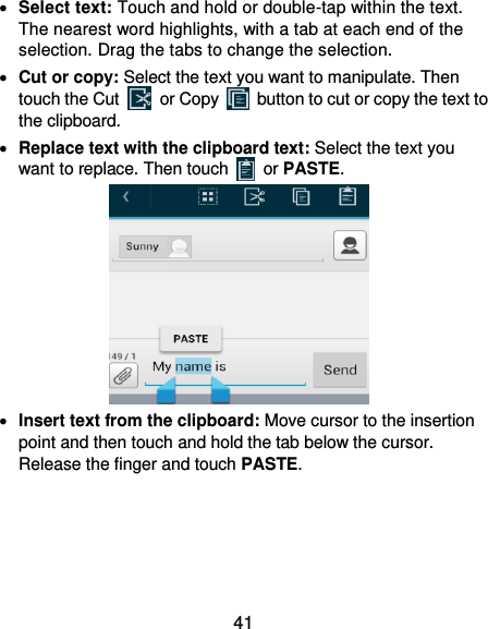  41  Select text: Touch and hold or double-tap within the text. The nearest word highlights, with a tab at each end of the selection. Drag the tabs to change the selection.  Cut or copy: Select the text you want to manipulate. Then touch the Cut    or Copy    button to cut or copy the text to the clipboard.  Replace text with the clipboard text: Select the text you want to replace. Then touch   or PASTE.                 Insert text from the clipboard: Move cursor to the insertion point and then touch and hold the tab below the cursor. Release the finger and touch PASTE. 