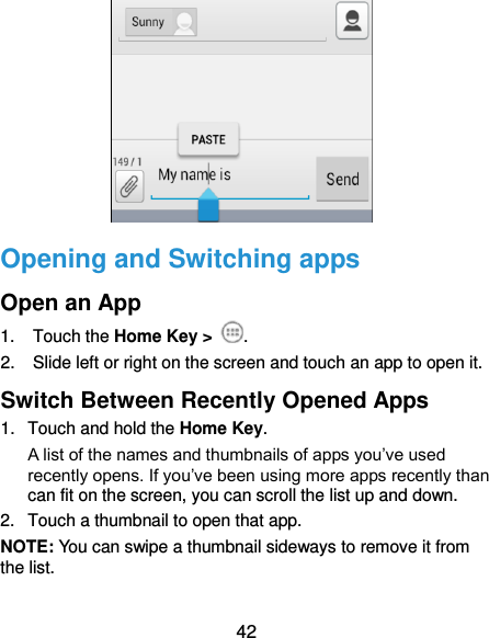  42                Opening and Switching apps Open an App 1.  Touch the Home Key &gt;  . 2.  Slide left or right on the screen and touch an app to open it. Switch Between Recently Opened Apps 1.  Touch and hold the Home Key.   A list of the names and thumbnails of apps you’ve used recently opens. If you’ve been using more apps recently than can fit on the screen, you can scroll the list up and down. 2.  Touch a thumbnail to open that app. NOTE: You can swipe a thumbnail sideways to remove it from the list.  