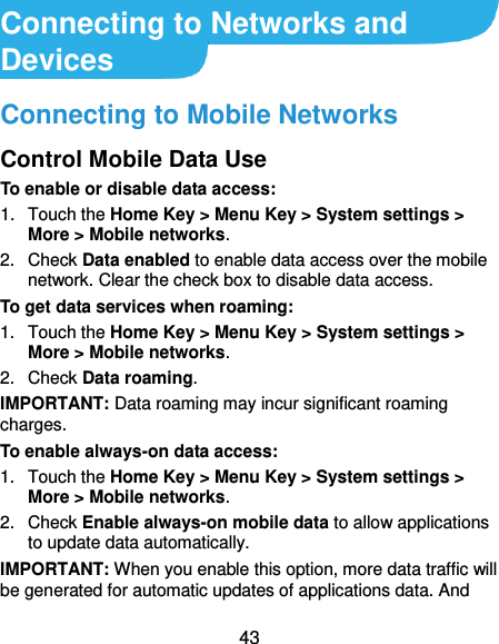  43 Connecting to Networks and Devices Connecting to Mobile Networks Control Mobile Data Use To enable or disable data access: 1.  Touch the Home Key &gt; Menu Key &gt; System settings &gt; More &gt; Mobile networks.   2.  Check Data enabled to enable data access over the mobile network. Clear the check box to disable data access. To get data services when roaming: 1.  Touch the Home Key &gt; Menu Key &gt; System settings &gt; More &gt; Mobile networks.   2.  Check Data roaming. IMPORTANT: Data roaming may incur significant roaming charges. To enable always-on data access: 1.  Touch the Home Key &gt; Menu Key &gt; System settings &gt; More &gt; Mobile networks.   2.  Check Enable always-on mobile data to allow applications to update data automatically. IMPORTANT: When you enable this option, more data traffic will be generated for automatic updates of applications data. And 