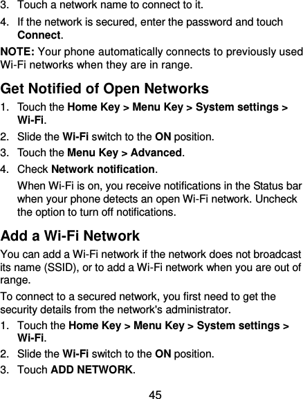  45 3.  Touch a network name to connect to it. 4.  If the network is secured, enter the password and touch Connect. NOTE: Your phone automatically connects to previously used Wi-Fi networks when they are in range.   Get Notified of Open Networks 1.  Touch the Home Key &gt; Menu Key &gt; System settings &gt; Wi-Fi. 2.  Slide the Wi-Fi switch to the ON position. 3.  Touch the Menu Key &gt; Advanced. 4.  Check Network notification.   When Wi-Fi is on, you receive notifications in the Status bar when your phone detects an open Wi-Fi network. Uncheck the option to turn off notifications. Add a Wi-Fi Network You can add a Wi-Fi network if the network does not broadcast its name (SSID), or to add a Wi-Fi network when you are out of range. To connect to a secured network, you first need to get the security details from the network&apos;s administrator. 1.  Touch the Home Key &gt; Menu Key &gt; System settings &gt; Wi-Fi. 2.  Slide the Wi-Fi switch to the ON position. 3.  Touch ADD NETWORK. 