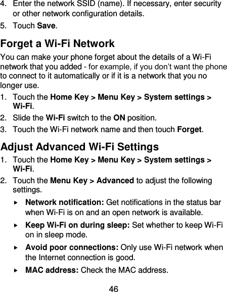  46 4.  Enter the network SSID (name). If necessary, enter security or other network configuration details. 5.  Touch Save. Forget a Wi-Fi Network You can make your phone forget about the details of a Wi-Fi network that you added - for example, if you don’t want the phone to connect to it automatically or if it is a network that you no longer use.   1.  Touch the Home Key &gt; Menu Key &gt; System settings &gt; Wi-Fi. 2.  Slide the Wi-Fi switch to the ON position. 3.  Touch the Wi-Fi network name and then touch Forget. Adjust Advanced Wi-Fi Settings 1.  Touch the Home Key &gt; Menu Key &gt; System settings &gt; Wi-Fi. 2.  Touch the Menu Key &gt; Advanced to adjust the following settings.  Network notification: Get notifications in the status bar when Wi-Fi is on and an open network is available.  Keep Wi-Fi on during sleep: Set whether to keep Wi-Fi on in sleep mode.  Avoid poor connections: Only use Wi-Fi network when the Internet connection is good.  MAC address: Check the MAC address. 