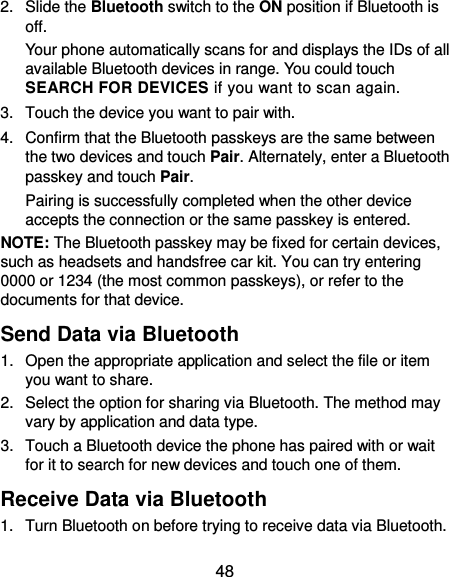  48 2.  Slide the Bluetooth switch to the ON position if Bluetooth is off. Your phone automatically scans for and displays the IDs of all available Bluetooth devices in range. You could touch SEARCH FOR DEVICES if you want to scan again. 3.  Touch the device you want to pair with. 4.  Confirm that the Bluetooth passkeys are the same between the two devices and touch Pair. Alternately, enter a Bluetooth passkey and touch Pair. Pairing is successfully completed when the other device accepts the connection or the same passkey is entered. NOTE: The Bluetooth passkey may be fixed for certain devices, such as headsets and handsfree car kit. You can try entering 0000 or 1234 (the most common passkeys), or refer to the documents for that device. Send Data via Bluetooth 1.  Open the appropriate application and select the file or item you want to share. 2.  Select the option for sharing via Bluetooth. The method may vary by application and data type. 3.  Touch a Bluetooth device the phone has paired with or wait for it to search for new devices and touch one of them. Receive Data via Bluetooth 1.  Turn Bluetooth on before trying to receive data via Bluetooth. 