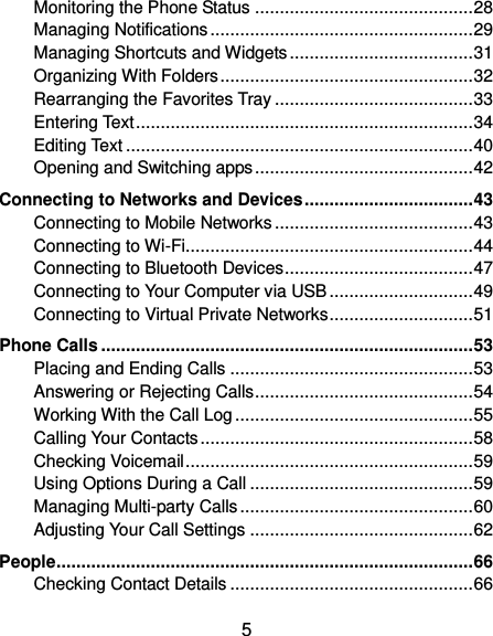  5 Monitoring the Phone Status ............................................ 28 Managing Notifications ..................................................... 29 Managing Shortcuts and Widgets ..................................... 31 Organizing With Folders ................................................... 32 Rearranging the Favorites Tray ........................................ 33 Entering Text .................................................................... 34 Editing Text ...................................................................... 40 Opening and Switching apps ............................................ 42 Connecting to Networks and Devices .................................. 43 Connecting to Mobile Networks ........................................ 43 Connecting to Wi-Fi .......................................................... 44 Connecting to Bluetooth Devices ...................................... 47 Connecting to Your Computer via USB ............................. 49 Connecting to Virtual Private Networks ............................. 51 Phone Calls ........................................................................... 53 Placing and Ending Calls ................................................. 53 Answering or Rejecting Calls ............................................ 54 Working With the Call Log ................................................ 55 Calling Your Contacts ....................................................... 58 Checking Voicemail .......................................................... 59 Using Options During a Call ............................................. 59 Managing Multi-party Calls ............................................... 60 Adjusting Your Call Settings ............................................. 62 People .................................................................................... 66 Checking Contact Details ................................................. 66 