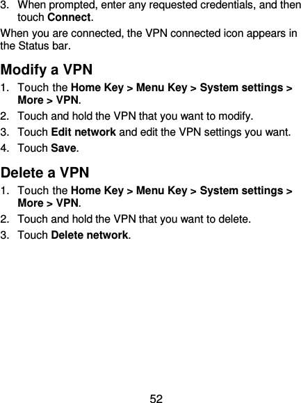  52 3.  When prompted, enter any requested credentials, and then touch Connect.   When you are connected, the VPN connected icon appears in the Status bar. Modify a VPN 1.  Touch the Home Key &gt; Menu Key &gt; System settings &gt; More &gt; VPN. 2.  Touch and hold the VPN that you want to modify. 3.  Touch Edit network and edit the VPN settings you want. 4.  Touch Save. Delete a VPN 1.  Touch the Home Key &gt; Menu Key &gt; System settings &gt; More &gt; VPN. 2.  Touch and hold the VPN that you want to delete. 3.  Touch Delete network. 