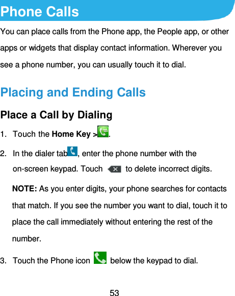  53 Phone Calls You can place calls from the Phone app, the People app, or other apps or widgets that display contact information. Wherever you see a phone number, you can usually touch it to dial. Placing and Ending Calls Place a Call by Dialing 1.  Touch the Home Key &gt; . 2.  In the dialer tab , enter the phone number with the on-screen keypad. Touch    to delete incorrect digits. NOTE: As you enter digits, your phone searches for contacts that match. If you see the number you want to dial, touch it to place the call immediately without entering the rest of the number.   3.  Touch the Phone icon    below the keypad to dial. 