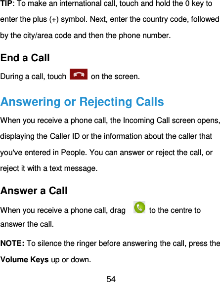  54 TIP: To make an international call, touch and hold the 0 key to enter the plus (+) symbol. Next, enter the country code, followed by the city/area code and then the phone number. End a Call During a call, touch    on the screen. Answering or Rejecting Calls When you receive a phone call, the Incoming Call screen opens, displaying the Caller ID or the information about the caller that you&apos;ve entered in People. You can answer or reject the call, or reject it with a text message. Answer a Call When you receive a phone call, drag      to the centre to answer the call. NOTE: To silence the ringer before answering the call, press the Volume Keys up or down. 