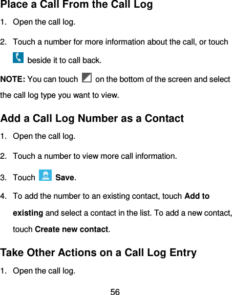  56 Place a Call From the Call Log 1.  Open the call log. 2.  Touch a number for more information about the call, or touch   beside it to call back. NOTE: You can touch    on the bottom of the screen and select the call log type you want to view. Add a Call Log Number as a Contact 1.  Open the call log. 2.  Touch a number to view more call information. 3.  Touch    Save. 4.  To add the number to an existing contact, touch Add to existing and select a contact in the list. To add a new contact, touch Create new contact. Take Other Actions on a Call Log Entry 1.  Open the call log. 