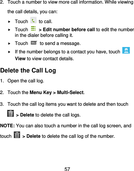 57 2.  Touch a number to view more call information. While viewing the call details, you can:  Touch    to call.  Touch    &gt; Edit number before call to edit the number in the dialer before calling it.  Touch    to send a message.  If the number belongs to a contact you have, touch   View to view contact details. Delete the Call Log 1.  Open the call log. 2.  Touch the Menu Key &gt; Multi-Select. 3.  Touch the call log items you want to delete and then touch  &gt; Delete to delete the call logs. NOTE: You can also touch a number in the call log screen, and touch   &gt; Delete to delete the call log of the number. 