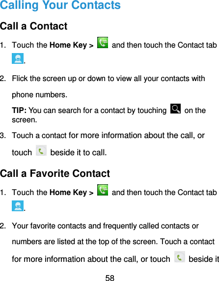  58 Calling Your Contacts Call a Contact 1.  Touch the Home Key &gt;    and then touch the Contact tab . 2.  Flick the screen up or down to view all your contacts with phone numbers. TIP: You can search for a contact by touching    on the screen. 3.  Touch a contact for more information about the call, or touch   beside it to call. Call a Favorite Contact 1.  Touch the Home Key &gt;    and then touch the Contact tab . 2.  Your favorite contacts and frequently called contacts or numbers are listed at the top of the screen. Touch a contact for more information about the call, or touch   beside it 