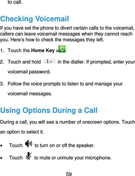  59 to call. Checking Voicemail If you have set the phone to divert certain calls to the voicemail, callers can leave voicemail messages when they cannot reach you. Here’s how to check the messages they left. 1.  Touch the Home Key &gt; . 2.  Touch and hold    in the dialler. If prompted, enter your voicemail password.   3.  Follow the voice prompts to listen to and manage your voicemail messages.   Using Options During a Call During a call, you will see a number of onscreen options. Touch an option to select it.  Touch    to turn on or off the speaker.  Touch    to mute or unmute your microphone. 