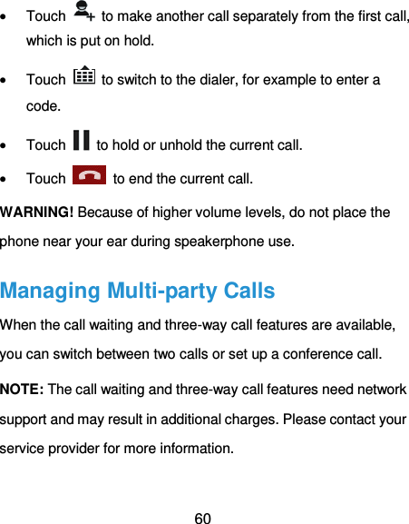 60  Touch    to make another call separately from the first call, which is put on hold.  Touch    to switch to the dialer, for example to enter a code.  Touch    to hold or unhold the current call.  Touch    to end the current call. WARNING! Because of higher volume levels, do not place the phone near your ear during speakerphone use. Managing Multi-party Calls When the call waiting and three-way call features are available, you can switch between two calls or set up a conference call.   NOTE: The call waiting and three-way call features need network support and may result in additional charges. Please contact your service provider for more information. 