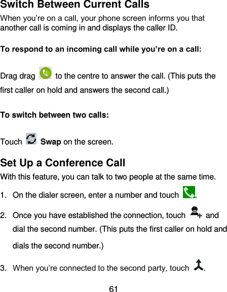  61 Switch Between Current Calls When you’re on a call, your phone screen informs you that another call is coming in and displays the caller ID. To respond to an incoming call while you’re on a call: Drag drag    to the centre to answer the call. (This puts the first caller on hold and answers the second call.) To switch between two calls: Touch  Swap on the screen. Set Up a Conference Call With this feature, you can talk to two people at the same time.   1.  On the dialer screen, enter a number and touch  . 2.  Once you have established the connection, touch    and dial the second number. (This puts the first caller on hold and dials the second number.) 3. When you’re connected to the second party, touch  . 