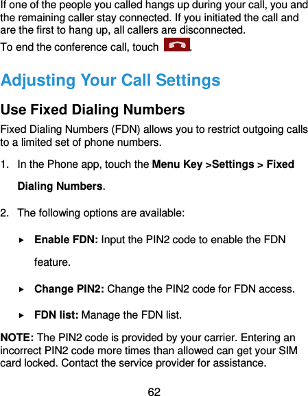  62 If one of the people you called hangs up during your call, you and the remaining caller stay connected. If you initiated the call and are the first to hang up, all callers are disconnected. To end the conference call, touch  .   Adjusting Your Call Settings Use Fixed Dialing Numbers Fixed Dialing Numbers (FDN) allows you to restrict outgoing calls to a limited set of phone numbers. 1.  In the Phone app, touch the Menu Key &gt;Settings &gt; Fixed Dialing Numbers. 2.  The following options are available:  Enable FDN: Input the PIN2 code to enable the FDN feature.  Change PIN2: Change the PIN2 code for FDN access.  FDN list: Manage the FDN list. NOTE: The PIN2 code is provided by your carrier. Entering an incorrect PIN2 code more times than allowed can get your SIM card locked. Contact the service provider for assistance. 
