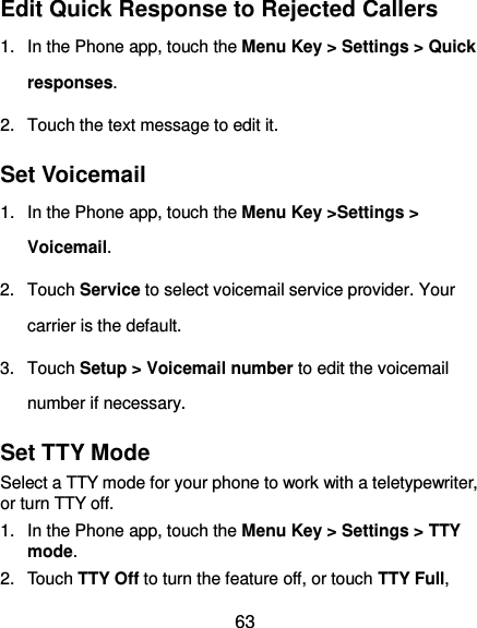  63 Edit Quick Response to Rejected Callers 1.  In the Phone app, touch the Menu Key &gt; Settings &gt; Quick responses. 2.  Touch the text message to edit it. Set Voicemail 1.  In the Phone app, touch the Menu Key &gt;Settings &gt; Voicemail. 2.  Touch Service to select voicemail service provider. Your carrier is the default.     3.  Touch Setup &gt; Voicemail number to edit the voicemail number if necessary. Set TTY Mode Select a TTY mode for your phone to work with a teletypewriter, or turn TTY off. 1.  In the Phone app, touch the Menu Key &gt; Settings &gt; TTY mode. 2.  Touch TTY Off to turn the feature off, or touch TTY Full, 
