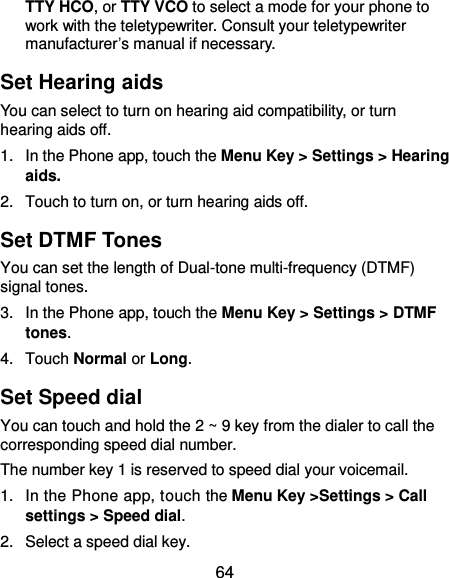  64 TTY HCO, or TTY VCO to select a mode for your phone to work with the teletypewriter. Consult your teletypewriter manufacturer’s manual if necessary. Set Hearing aids You can select to turn on hearing aid compatibility, or turn hearing aids off. 1.  In the Phone app, touch the Menu Key &gt; Settings &gt; Hearing aids. 2.  Touch to turn on, or turn hearing aids off. Set DTMF Tones   You can set the length of Dual-tone multi-frequency (DTMF) signal tones. 3.  In the Phone app, touch the Menu Key &gt; Settings &gt; DTMF tones. 4.  Touch Normal or Long. Set Speed dial You can touch and hold the 2 ~ 9 key from the dialer to call the corresponding speed dial number. The number key 1 is reserved to speed dial your voicemail. 1.  In the Phone app, touch the Menu Key &gt;Settings &gt; Call settings &gt; Speed dial. 2.  Select a speed dial key. 
